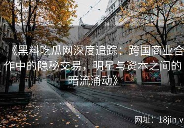 《黑料吃瓜网深度追踪：跨国商业合作中的隐秘交易，明星与资本之间的暗流涌动》
