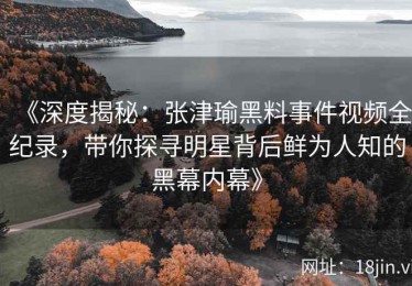 《深度揭秘：张津瑜黑料事件视频全纪录，带你探寻明星背后鲜为人知的黑幕内幕》