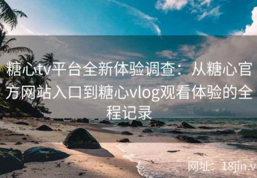 糖心tv平台全新体验调查：从糖心官方网站入口到糖心vlog观看体验的全程记录