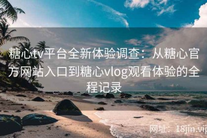 糖心tv平台全新体验调查：从糖心官方网站入口到糖心vlog观看体验的全程记录