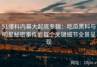 51爆料内幕大起底专辑：吃瓜黑料与明星秘密事件的每个关键细节全景呈现