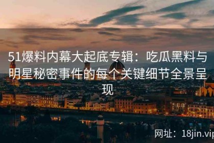 51爆料内幕大起底专辑：吃瓜黑料与明星秘密事件的每个关键细节全景呈现