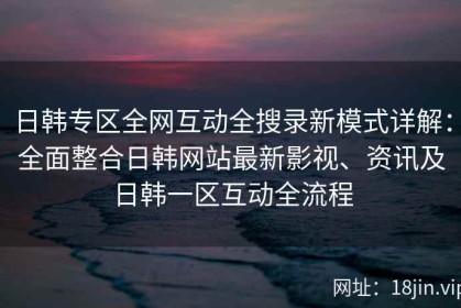 日韩专区全网互动全搜录新模式详解：全面整合日韩网站最新影视、资讯及日韩一区互动全流程