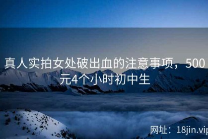 真人实拍女处破出血的注意事项，500元4个小时初中生