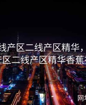 亚洲一线产区二线产区精华，亚洲一线产区二线产区精华香蕉视频
