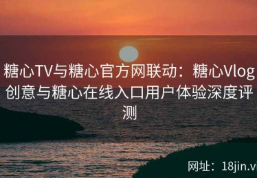 糖心TV与糖心官方网联动：糖心Vlog创意与糖心在线入口用户体验深度评测