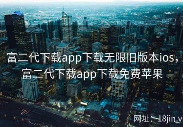 富二代下载app下载无限旧版本ios，富二代下载app下载免费苹果