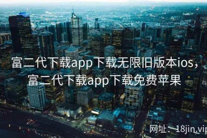 富二代下载app下载无限旧版本ios，富二代下载app下载免费苹果