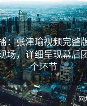 全网直播：张津瑜视频完整版在线观看直击现场，详细呈现幕后团队的每个环节