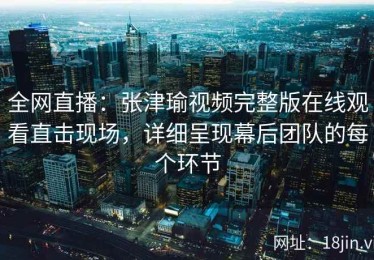 全网直播：张津瑜视频完整版在线观看直击现场，详细呈现幕后团队的每个环节