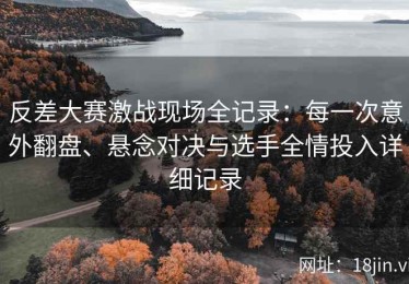 反差大赛激战现场全记录：每一次意外翻盘、悬念对决与选手全情投入详细记录