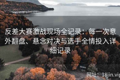 反差大赛激战现场全记录：每一次意外翻盘、悬念对决与选手全情投入详细记录