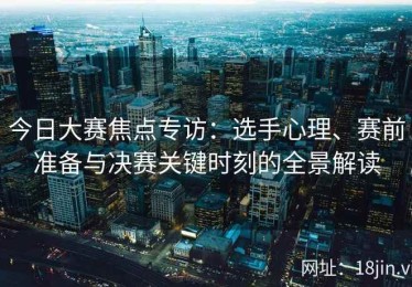 今日大赛焦点专访：选手心理、赛前准备与决赛关键时刻的全景解读