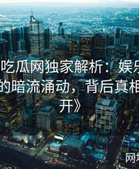 《黑料吃瓜网独家解析：娱乐圈权力游戏中的暗流涌动，背后真相逐层揭开》