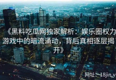 《黑料吃瓜网独家解析：娱乐圈权力游戏中的暗流涌动，背后真相逐层揭开》