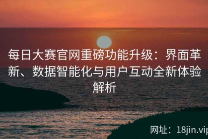 每日大赛官网重磅功能升级：界面革新、数据智能化与用户互动全新体验解析