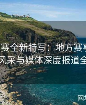 国内大赛全新特写：地方赛事文化、选手风采与媒体深度报道全覆盖