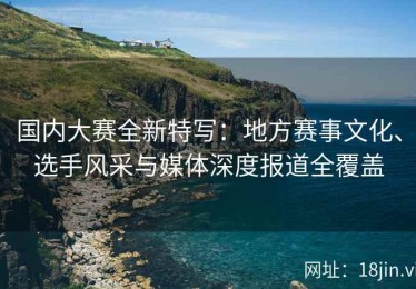 国内大赛全新特写：地方赛事文化、选手风采与媒体深度报道全覆盖