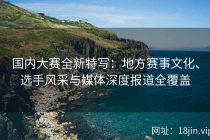 国内大赛全新特写：地方赛事文化、选手风采与媒体深度报道全覆盖