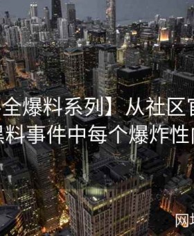 【黑料全爆料系列】从社区官网看网红黑料事件中每个爆炸性内幕