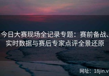 今日大赛现场全记录专题：赛前备战、实时数据与赛后专家点评全景还原