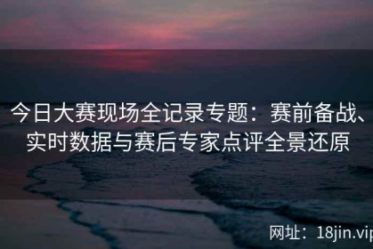今日大赛现场全记录专题：赛前备战、实时数据与赛后专家点评全景还原