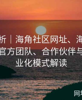 深度剖析｜海角社区网址、海角社区官网｜官方团队、合作伙伴与社区商业化模式解读