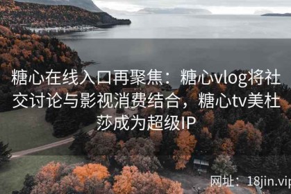 糖心在线入口再聚焦：糖心vlog将社交讨论与影视消费结合，糖心tv美杜莎成为超级IP