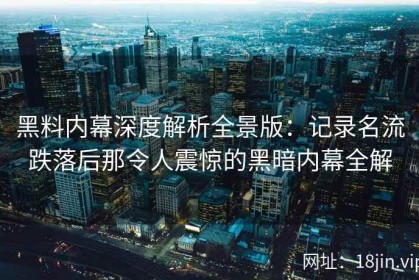 黑料内幕深度解析全景版：记录名流跌落后那令人震惊的黑暗内幕全解
