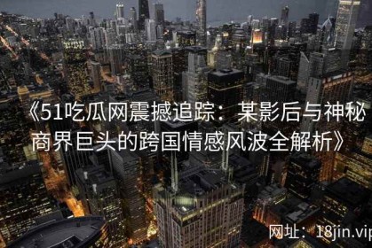 《51吃瓜网震撼追踪：某影后与神秘商界巨头的跨国情感风波全解析》
