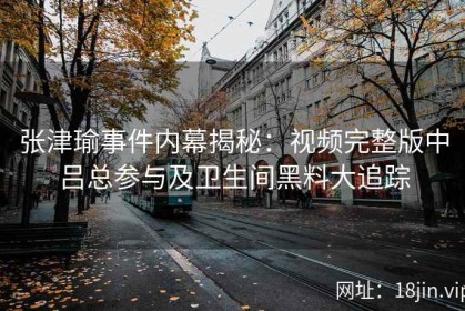 张津瑜事件内幕揭秘：视频完整版中吕总参与及卫生间黑料大追踪