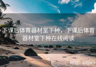 下课后体育器材室下种，下课后体育器材室下种在线阅读