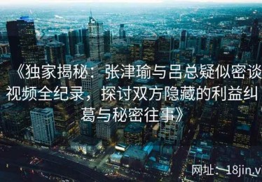 《独家揭秘：张津瑜与吕总疑似密谈视频全纪录，探讨双方隐藏的利益纠葛与秘密往事》