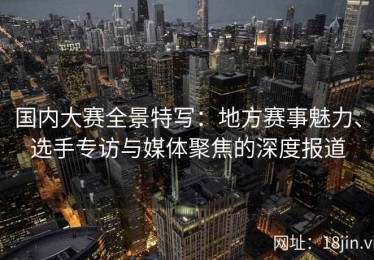 国内大赛全景特写：地方赛事魅力、选手专访与媒体聚焦的深度报道