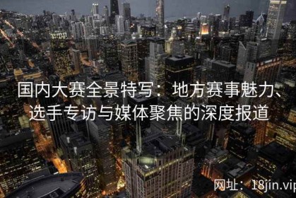 国内大赛全景特写：地方赛事魅力、选手专访与媒体聚焦的深度报道