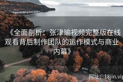 《全面剖析：张津瑜视频完整版在线观看背后制作团队的运作模式与商业内幕》