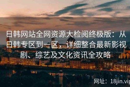 日韩网站全网资源大检阅终极版：从日韩专区到一区，详细整合最新影视剧、综艺及文化资讯全攻略