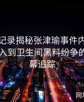 视频全记录揭秘张津瑜事件内幕：从吕总介入到卫生间黑料纷争的多重内幕追踪