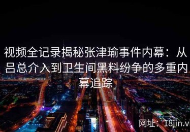 视频全记录揭秘张津瑜事件内幕：从吕总介入到卫生间黑料纷争的多重内幕追踪