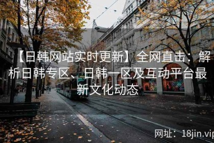 【日韩网站实时更新】全网直击：解析日韩专区、日韩一区及互动平台最新文化动态