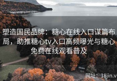 塑造国民品牌：糖心在线入口谋篇布局，助推糖心tv入口高频曝光与糖心免费在线观看普及