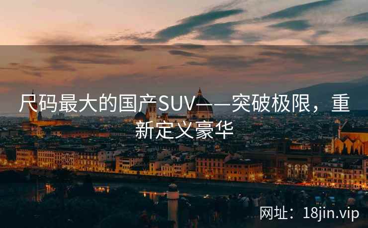 尺码最大的国产SUV——突破极限，重新定义豪华