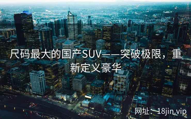尺码最大的国产SUV——突破极限，重新定义豪华