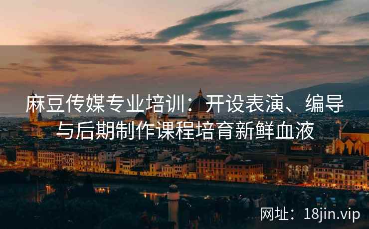 麻豆传媒专业培训：开设表演、编导与后期制作课程培育新鲜血液