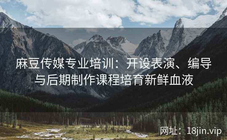 麻豆传媒专业培训：开设表演、编导与后期制作课程培育新鲜血液