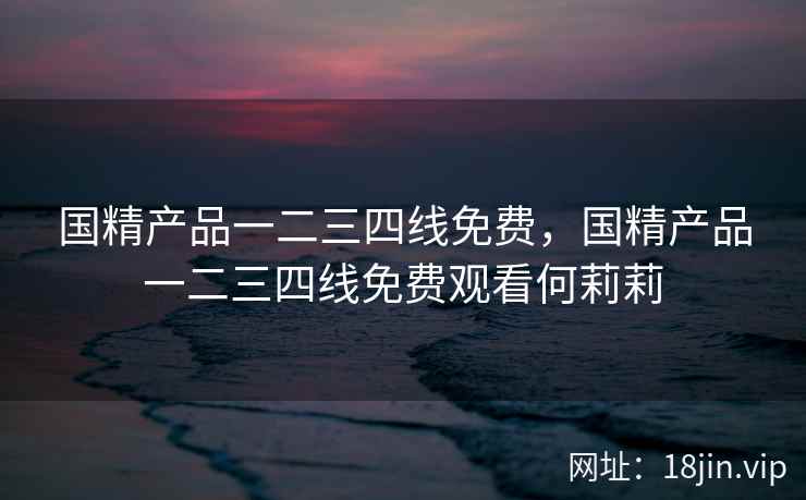 国精产品一二三四线免费，国精产品一二三四线免费观看何莉莉