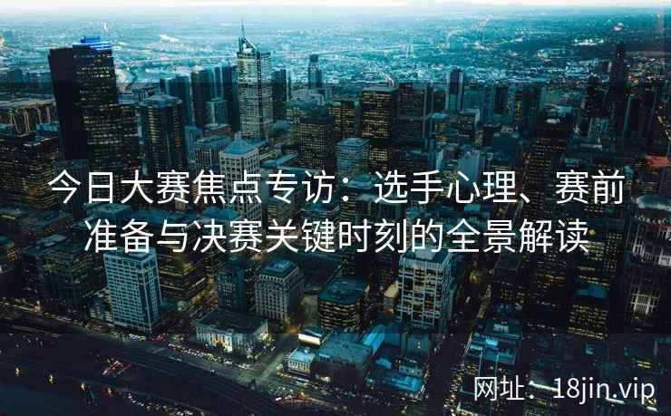 今日大赛焦点专访：选手心理、赛前准备与决赛关键时刻的全景解读