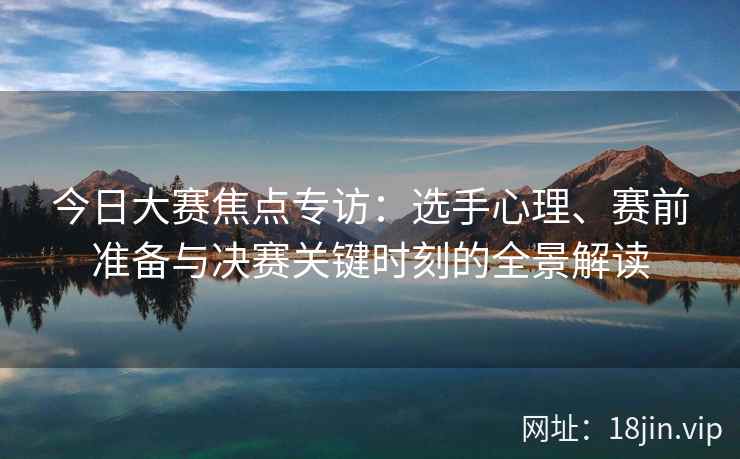 今日大赛焦点专访：选手心理、赛前准备与决赛关键时刻的全景解读