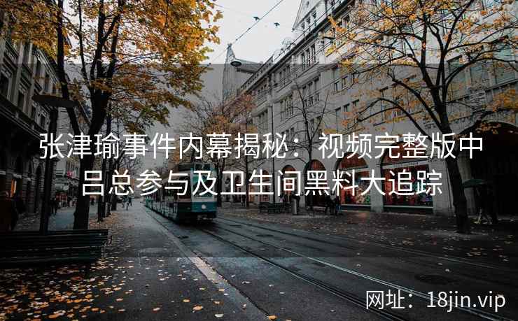 张津瑜事件内幕揭秘：视频完整版中吕总参与及卫生间黑料大追踪