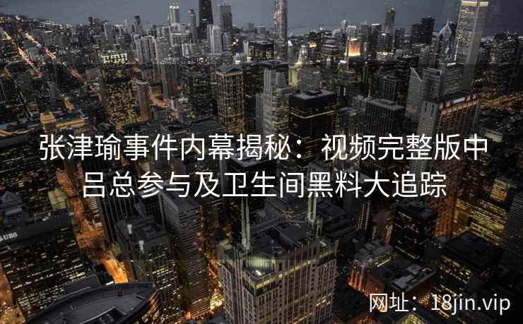 张津瑜事件内幕揭秘：视频完整版中吕总参与及卫生间黑料大追踪